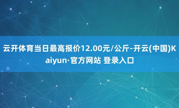云开体育当日最高报价12.00元/公斤-开云(中国)Kaiyun·官方网站 登录入口