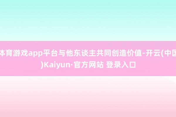 体育游戏app平台与他东谈主共同创造价值-开云(中国)Kaiyun·官方网站 登录入口