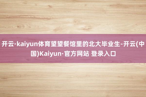 开云·kaiyun体育望望餐馆里的北大毕业生-开云(中国)Kaiyun·官方网站 登录入口