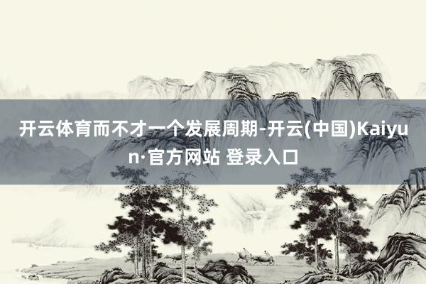 开云体育　　而不才一个发展周期-开云(中国)Kaiyun·官方网站 登录入口