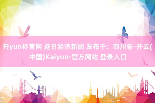 开yun体育网 逐日经济新闻 发布于：四川省-开云(中国)Kaiyun·官方网站 登录入口