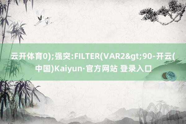 云开体育0);强突:FILTER(VAR2>90-开云(中国)Kaiyun·官方网站 登录入口
