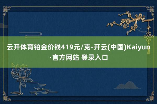 云开体育铂金价钱419元/克-开云(中国)Kaiyun·官方网站 登录入口