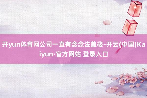 开yun体育网公司一直有念念法盖楼-开云(中国)Kaiyun·官方网站 登录入口