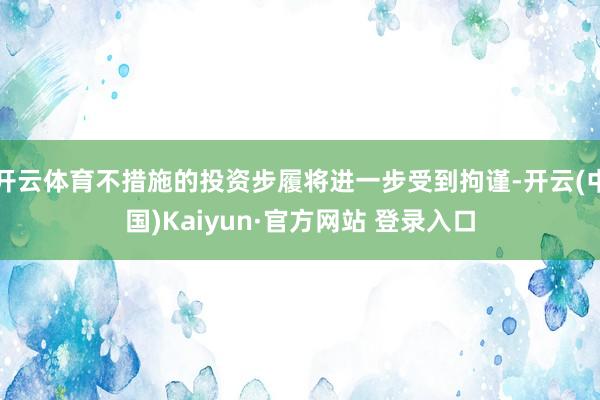 开云体育不措施的投资步履将进一步受到拘谨-开云(中国)Kaiyun·官方网站 登录入口
