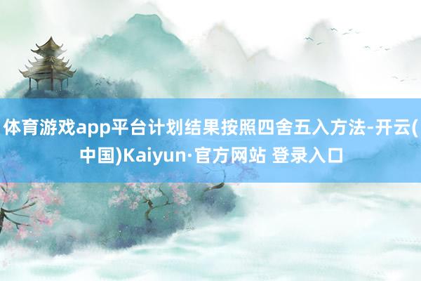 体育游戏app平台计划结果按照四舍五入方法-开云(中国)Kaiyun·官方网站 登录入口
