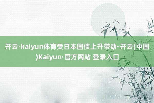 开云·kaiyun体育　　受日本国债上升带动-开云(中国)Kaiyun·官方网站 登录入口