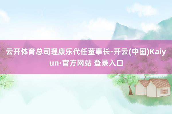 云开体育总司理康乐代任董事长-开云(中国)Kaiyun·官方网站 登录入口