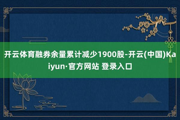 开云体育融券余量累计减少1900股-开云(中国)Kaiyun·官方网站 登录入口