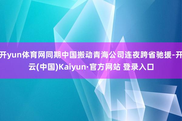 开yun体育网同期中国搬动青海公司连夜跨省驰援-开云(中国)Kaiyun·官方网站 登录入口