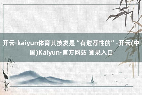 开云·kaiyun体育其披发是“有遴荐性的”-开云(中国)Kaiyun·官方网站 登录入口