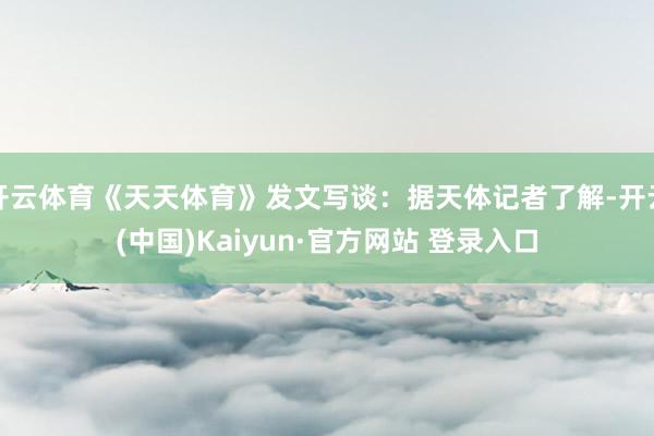 开云体育《天天体育》发文写谈：据天体记者了解-开云(中国)Kaiyun·官方网站 登录入口