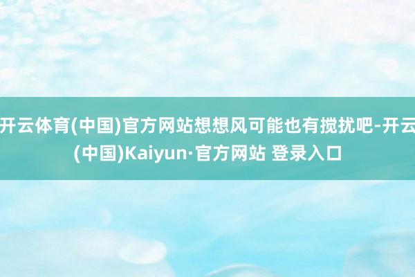 开云体育(中国)官方网站想想风可能也有搅扰吧-开云(中国)Kaiyun·官方网站 登录入口
