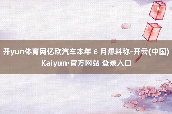开yun体育网亿欧汽车本年 6 月爆料称-开云(中国)Kaiyun·官方网站 登录入口