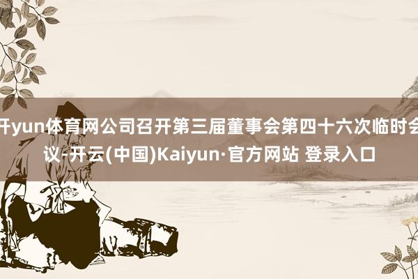 开yun体育网公司召开第三届董事会第四十六次临时会议-开云(中国)Kaiyun·官方网站 登录入口