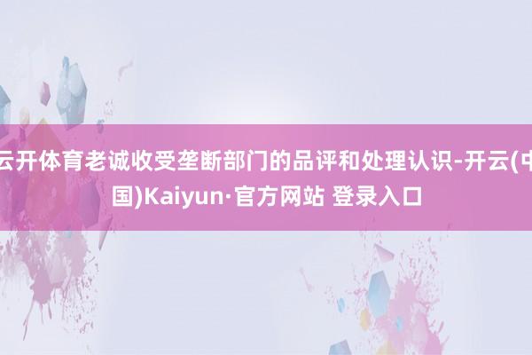 云开体育老诚收受垄断部门的品评和处理认识-开云(中国)Kaiyun·官方网站 登录入口