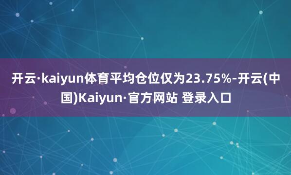 开云·kaiyun体育平均仓位仅为23.75%-开云(中国)Kaiyun·官方网站 登录入口
