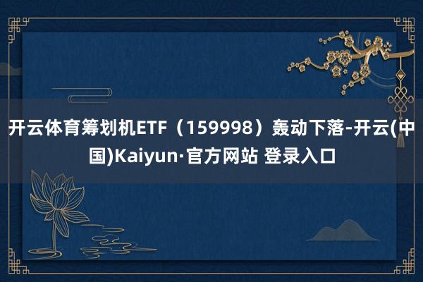 开云体育筹划机ETF（159998）轰动下落-开云(中国)Kaiyun·官方网站 登录入口
