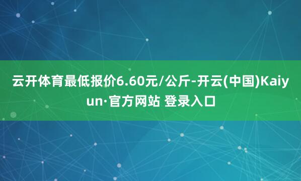 云开体育最低报价6.60元/公斤-开云(中国)Kaiyun·官方网站 登录入口