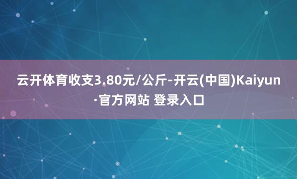云开体育收支3.80元/公斤-开云(中国)Kaiyun·官方网站 登录入口