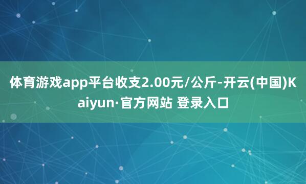 体育游戏app平台收支2.00元/公斤-开云(中国)Kaiyun·官方网站 登录入口