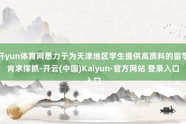 开yun体育网悉力于为天津地区学生提供高质料的留学肯求撑抓-开云(中国)Kaiyun·官方网站 登录入口