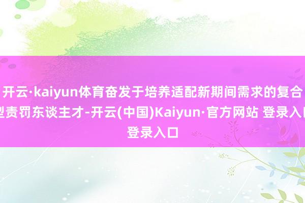 开云·kaiyun体育奋发于培养适配新期间需求的复合型责罚东谈主才-开云(中国)Kaiyun·官方网站 登录入口