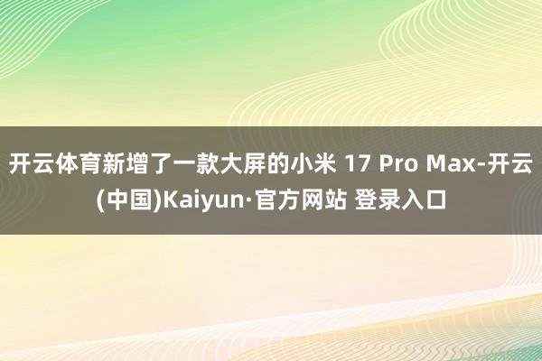 开云体育新增了一款大屏的小米 17 Pro Max-开云(中国)Kaiyun·官方网站 登录入口