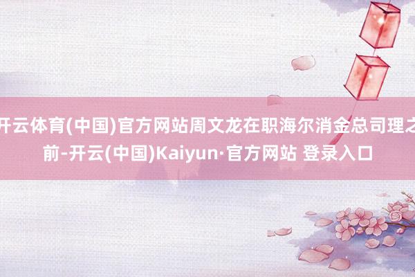 开云体育(中国)官方网站周文龙在职海尔消金总司理之前-开云(中国)Kaiyun·官方网站 登录入口