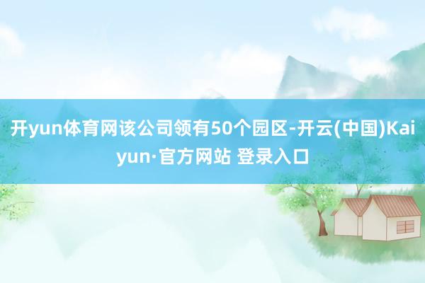 开yun体育网该公司领有50个园区-开云(中国)Kaiyun·官方网站 登录入口