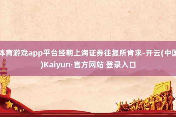 体育游戏app平台经朝上海证券往复所肯求-开云(中国)Kaiyun·官方网站 登录入口