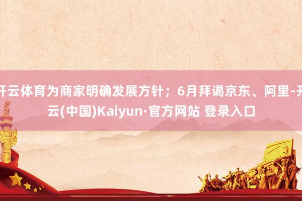 开云体育为商家明确发展方针;6月拜谒京东、阿里-开云(中国)Kaiyun·官方网站 登录入口