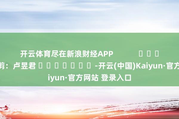 开云体育尽在新浪财经APP 包袱裁剪:卢昱君 -开云(中国)Kaiyun·官方网站 登录入口