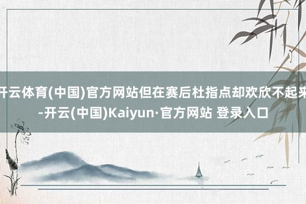 开云体育(中国)官方网站但在赛后杜指点却欢欣不起来-开云(中国)Kaiyun·官方网站 登录入口