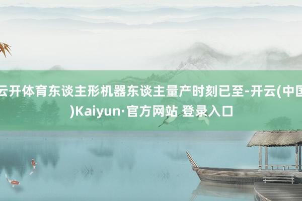 云开体育东谈主形机器东谈主量产时刻已至-开云(中国)Kaiyun·官方网站 登录入口