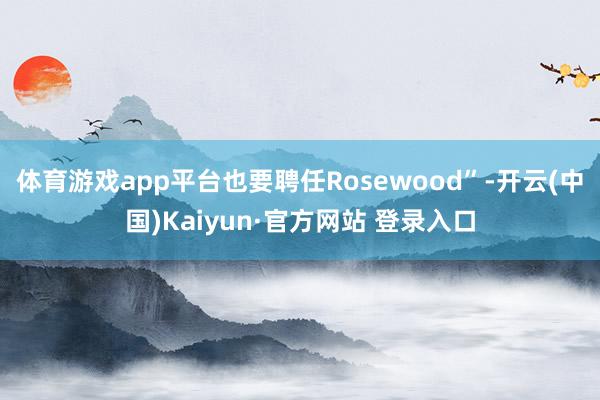 体育游戏app平台也要聘任Rosewood”-开云(中国)Kaiyun·官方网站 登录入口