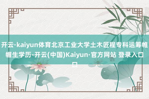 开云·kaiyun体育北京工业大学土木匠程专科运筹帷幄生学历-开云(中国)Kaiyun·官方网站 登录入口