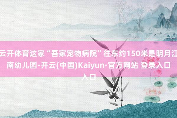 云开体育这家“吾家宠物病院”往东约150米是明月江南幼儿园-开云(中国)Kaiyun·官方网站 登录入口