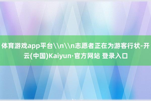 体育游戏app平台\n\n志愿者正在为游客行状-开云(中国)Kaiyun·官方网站 登录入口