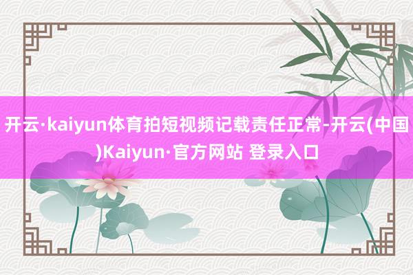 开云·kaiyun体育拍短视频记载责任正常-开云(中国)Kaiyun·官方网站 登录入口