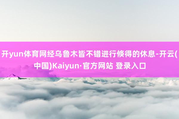 开yun体育网经乌鲁木皆不错进行倏得的休息-开云(中国)Kaiyun·官方网站 登录入口