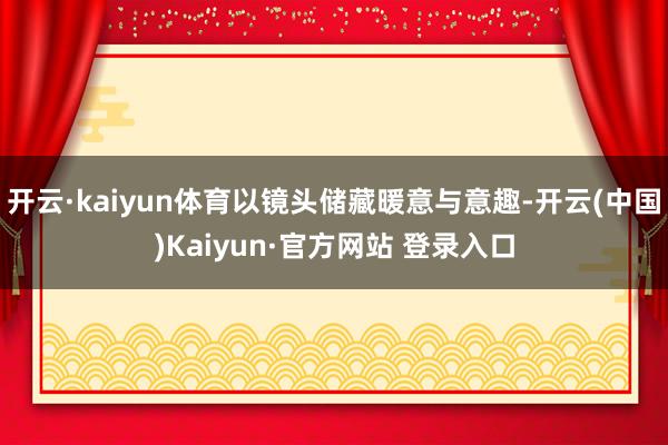 开云·kaiyun体育以镜头储藏暖意与意趣-开云(中国)Kaiyun·官方网站 登录入口