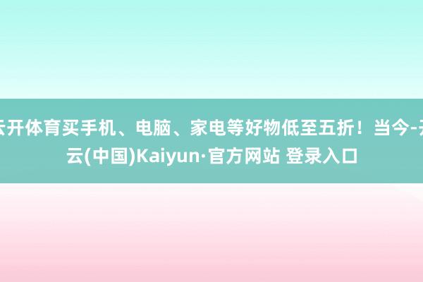云开体育买手机、电脑、家电等好物低至五折！当今-开云(中国)Kaiyun·官方网站 登录入口