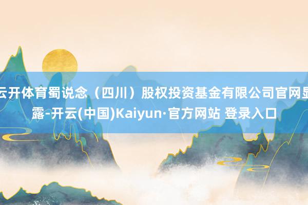 云开体育蜀说念（四川）股权投资基金有限公司官网显露-开云(中国)Kaiyun·官方网站 登录入口