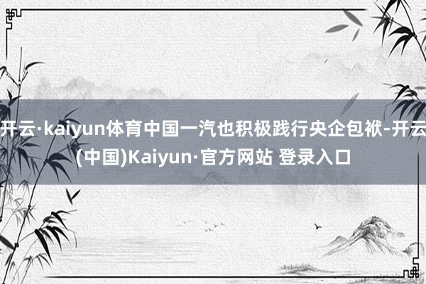 开云·kaiyun体育中国一汽也积极践行央企包袱-开云(中国)Kaiyun·官方网站 登录入口