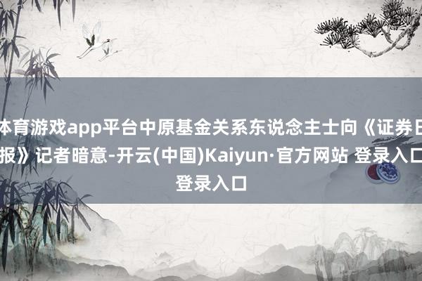 体育游戏app平台中原基金关系东说念主士向《证券日报》记者暗意-开云(中国)Kaiyun·官方网站 登录入口