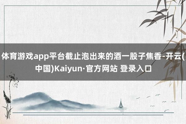 体育游戏app平台截止泡出来的酒一股子焦香-开云(中国)Kaiyun·官方网站 登录入口